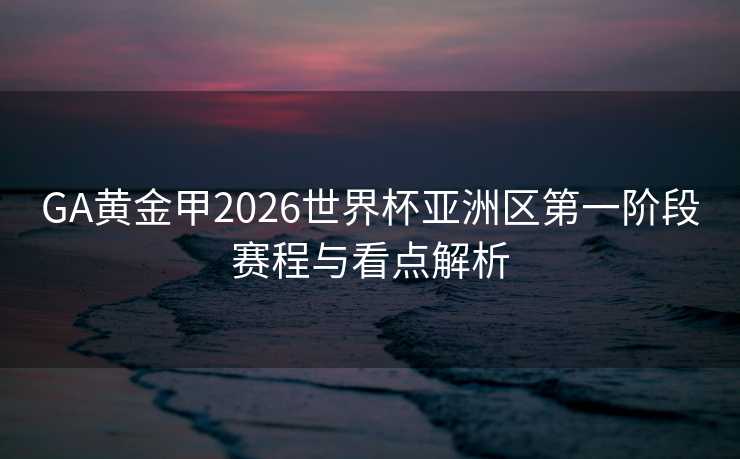 GA黄金甲2026世界杯亚洲区第一阶段赛程与看点解析