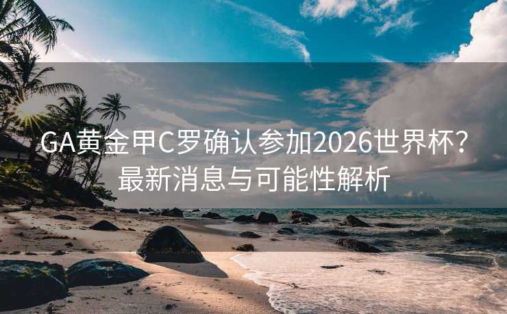 GA黄金甲C罗确认参加2026世界杯？最新消息与可能性解析